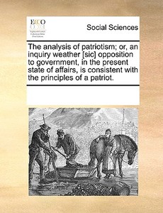 The Analysis Of Patriotism; Or, An Inquiry Weather [sic] Opposition To Government, In The Present State Of Affairs, Is Consistent With The Principles  di Multiple Contributors edito da Gale Ecco, Print Editions