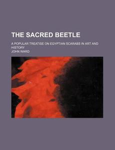 The Sacred Beetle; A Popular Treatise on Egyptian Scarabs in Art and History di John Ward edito da Rarebooksclub.com