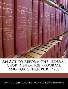 An Act To Reform The Federal Crop Insurance Program, And For Other Purposes edito da Bibliogov