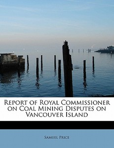 Report of Royal Commissioner on Coal Mining Disputes on Vancouver Island di Samuel Price edito da BiblioLife