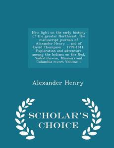 New Light On The Early History Of The Greater Northwest. The Manuscript Journals Of Alexander Henry ... And Of David Thompson ... 1799-1814. Explorati di Alexander Henry edito da Scholar's Choice