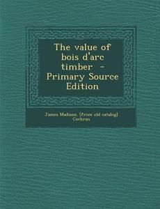 The Value of Bois D'Arc Timber - Primary Source Edition di James Madison [From Old Catalo Cochran edito da Nabu Press