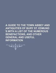 A Guide to the Town Abbey and Antiquities of Bury St. Edmund S.with a List of the Numerous Benefactions, and Other General and Useful Information di Books Group edito da Rarebooksclub.com