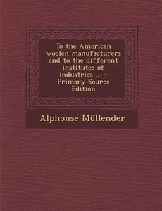 To the American Woolen Manufacturers and to the Different Institutes of Industries .. - Primary Source Edition di Alphonse Mullender edito da Nabu Press
