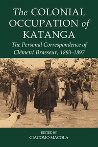The Colonial Occupation of Katanga: The Personal Correspondence of Cl&eacutement Brasseur, 1893-1897 di Giacomo Macola edito da OXFORD UNIV PR
