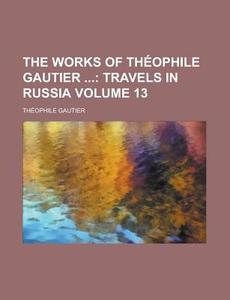 The Works Of Theophile Gautier (volume 13); Travels In Russia di Theophile Gautier edito da General Books Llc