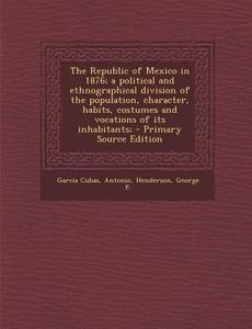 The Republic of Mexico in 1876; A Political and Ethnographical Division of the Population, Character, Habits, Costumes and Vocations of Its Inhabitant di Antonio Garcia Cubas, George F. Henderson edito da Nabu Press