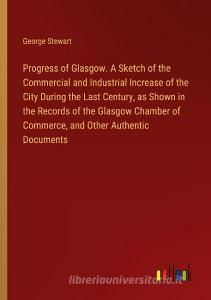 Progress of Glasgow. A Sketch of the Commercial and Industrial Increase of the City During the Last Century, as Shown in the Records of the Glasgow Ch di George Stewart edito da Outlook Verlag