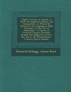 Higher Lessons in English: A Work on English Grammar and Composition, in Which the Science of the Language Is Made Tributary to the Art of Expres di Brainerd Kellogg, Alonzo Reed edito da Nabu Press