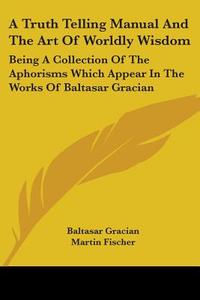 A Truth Telling Manual and the Art of Worldly Wisdom: Being a Collection of the Aphorisms Which Appear in the Works of Baltasar Gracian di Baltasar Gracian edito da Kessinger Publishing