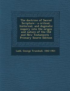 The Doctrine of Sacred Scripture: A Critical, Historical, and Dogmatic Inquiry Into the Origin and Nature of the Old and New Testaments di George Trumbull Ladd edito da Nabu Press