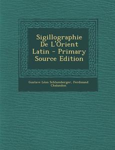Sigillographie de L'Orient Latin di Gustave Leon Schlumberger, Ferdinand Chalandon edito da Nabu Press