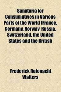 Sanatoria For Consumptives In Various Parts Of The World (france, Germany, Norway, Russia, Switzerland, The United States And The British di F. Rufenacht Walters, Frederick Rufenacht Walters edito da General Books Llc