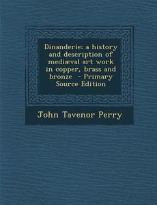Dinanderie; A History and Description of Mediaeval Art Work in Copper, Brass and Bronze di John Tavenor Perry edito da Nabu Press