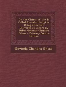 On the Claims of the So Called Revealed Religion: Being a Lecture Delivered at Lahore by Baboo Gobinda Chandra Ghosa di Govinda Chandra Ghose edito da Nabu Press