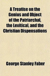 A Treatise On The Genius And Object Of The Patriarchal, The Levitical, And The Christian Dispensations di George Stanley Faber edito da General Books Llc
