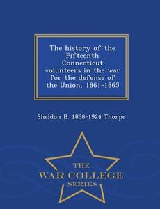 The History Of The Fifteenth Connecticut Volunteers In The War For The Defense Of The Union, 1861-1865 - War College Series di Sheldon Brainerd Thorpe edito da War College Series