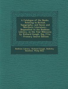 A   Catalogue of the Books, Relating to British Topography, and Saxon and Northern Literature,: Bequeathed to the Bodleian Library, in the Year MDCCXC di Richard Gough, Bulkeley Bandinel edito da Nabu Press