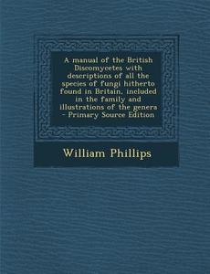 A   Manual of the British Discomycetes with Descriptions of All the Species of Fungi Hitherto Found in Britain, Included in the Family and Illustratio di William Phillips edito da Nabu Press