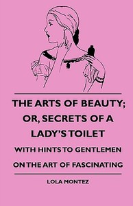 The Arts Of Beauty; Or, Secrets Of A Lady's Toilet - With Hints To Gentlemen On The Art Of Fascinating di Lola Montez edito da Baltzell Press