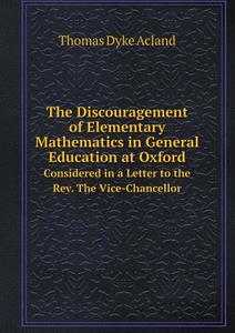 The Discouragement Of Elementary Mathematics In General Education At Oxford Considered In A Letter To The Rev. The Vice-chancellor di Thomas Dyke Acland edito da Book On Demand Ltd.