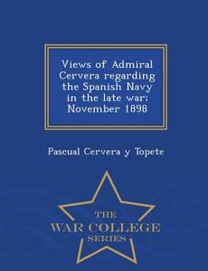 Views Of Admiral Cervera Regarding The Spanish Navy In The Late War; November 1898 - War College Series di Pascual Cervera y Topete edito da War College Series