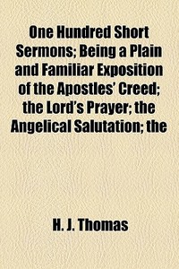 One Hundred Short Sermons; Being A Plain And Familiar Exposition Of The Apostles' Creed The Lord's Prayer The Angelical Salutation The Commandments Of di H. J. Thomas edito da General Books Llc