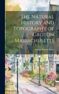 The Natural History and Topography of Groton Massachusetts di Samuel Abbott Green edito da LEGARE STREET PR