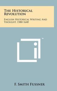 The Historical Revolution: English Historical Writing and Thought, 1580-1640 di F. Smith Fussner edito da Literary Licensing, LLC