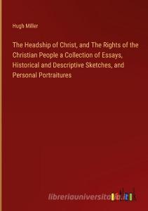The Headship of Christ, and The Rights of the Christian People a Collection of Essays, Historical and Descriptive Sketches, and Personal Portraitures di Hugh Miller edito da Outlook Verlag