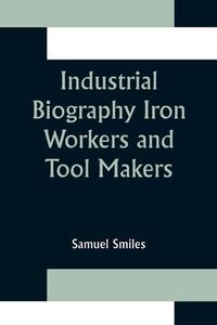 Industrial Biography Iron Workers and Tool Makers di Samuel Smiles edito da Alpha Editions