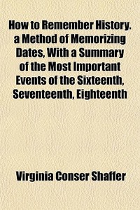 How To Remember History. A Method Of Memorizing Dates, With A Summary Of The Most Important Events Of The Sixteenth, Seventeenth, Eighteenth di Virginia Conser Shaffer edito da General Books Llc