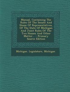 Manual, Containing the Rules of the Senate and House of Representatives, of the State of Michigan and Joint Rules of the Two Houses and Other Matter.. di Michigan Legislature, Michigan edito da Nabu Press