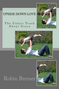 Upside Down Love: The Unfair Truth about Grace di Robin Bremer edito da Createspace