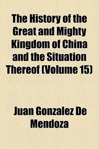 The History Of The Great And Mighty Kingdom Of China And The Situation Thereof (volume 15) di Juan Gonzlez De Mendoza edito da General Books Llc