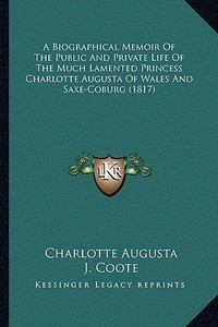 A Biographical Memoir of the Public and Private Life of the Much Lamented Princess Charlotte Augusta of Wales and Saxe-Coburg (1817) di Charlotte Augusta, J. Coote edito da Kessinger Publishing