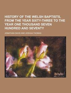 History Of The Welsh Baptists, From The Year Sixty-three To The Year One Thousand Seven Hundred And Seventy di Jonathan Davis edito da Theclassics.us