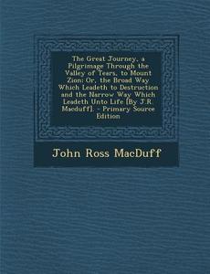 The Great Journey, a Pilgrimage Through the Valley of Tears, to Mount Zion; Or, the Broad Way Which Leadeth to Destruction and the Narrow Way Which Le di John Ross Macduff edito da Nabu Press