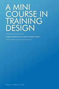 A Mini Course in Training Design: A Simple Approach to a Not-So-Simple Subject di William A. Welch Sr. Edd edito da AUTHORHOUSE