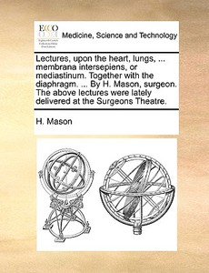 Lectures, Upon The Heart, Lungs, ... Membrana Intersepiens, Or Mediastinum. Together With The Diaphragm. ... By H. Mason, Surgeon. The Above Lectures  di H Mason edito da Gale Ecco, Print Editions