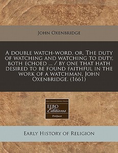 A Double Watch-word, Or, The Duty Of Watching And Watching To Duty, Both Echoed ... / By One That Hath Desired To Be Found Faithful In The Work Of A W di John Oxenbridge edito da Eebo Editions, Proquest