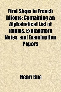 First Steps In French Idioms; Containing An Alphabetical List Of Idioms, Explanatory Notes, And Examination Papers di Henri Bue edito da General Books Llc