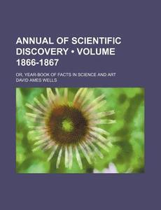 Annual Of Scientific Discovery (volume 1866-1867); Or, Year-book Of Facts In Science And Art di David Ames Wells edito da General Books Llc