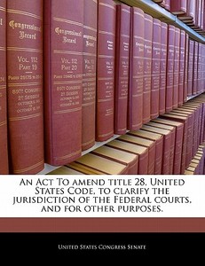 An Act To Amend Title 28, United States Code, To Clarify The Jurisdiction Of The Federal Courts, And For Other Purposes. edito da Bibliogov