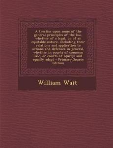 A Treatise Upon Some of the General Principles of the Law, Whether of a Legal, or of an Equitable Nature, Including Their Relations and Application di William Wait edito da Nabu Press
