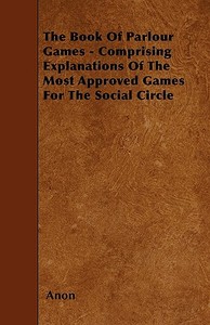 The Book Of Parlour Games - Comprising Explanations Of The Most Approved Games For The Social Circle di Anon edito da Kirk Press