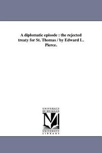 A Diplomatic Episode: The Rejected Treaty for St. Thomas / By Edward L. Pierce. di Edward Lillie Pierce edito da UNIV OF MICHIGAN PR