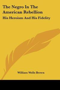 The Negro in the American Rebellion: His Heroism and His Fidelity di William Wells Brown edito da Kessinger Publishing
