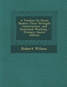 A Treatise on Steam Boilers: Their Strength Construction, and Econmical Working di Robert Wilson edito da Nabu Press