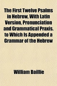 The First Twelve Psalms In Hebrew, With Latin Version, Pronunciation And Grammatical Praxis. To Which Is Appended A Grammar Of The Hebrew di William Baillie edito da General Books Llc